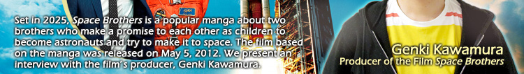 Set in 2025, Space Brothers is a popular manga about two brothers who make a promise to each other as children to become astronauts and try to make it to space. The film based on the manga was released on May 5, 2012. We present an interview with the film's producer, Genki Kawamura. Genki Kawamura Producer of the Film Space Brothers
