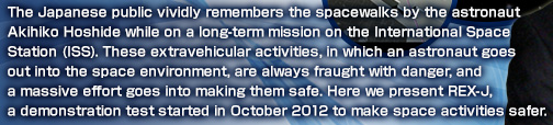 he Japanese public vividly remembers the spacewalks by the astronaut Akihiko Hoshide while on a long-term mission on the International Space Station (ISS). These extravehicular activities, in which an astronaut goes out into the space environment, are always fraught with danger, and a massive effort goes into making them safe. Here we present REX-J, a demonstration test started in  October 2012 to make space activities safer.