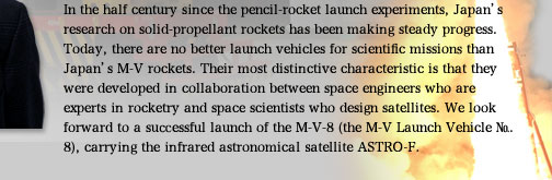 In the half century since the pencil-rocket launch experiments, Japan's research on solid-propellant rockets has been making steady progress. Today, there are no better launch vehicles for scientific missions than Japan's M-V rockets. Their most distinctive characteristic is that they were developed in collaboration between space engineers who are experts in rocketry and space scientists who design satellites. We look forward to a successful launch of the M-V-8 (the M-V Launch Vehicle No. 8), carrying the infrared astronomical satellite ASTRO-F.