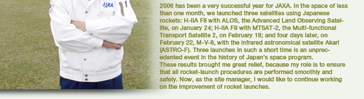 2006 has been a very successful year for JAXA. In the space of less than one month, we launched three satellites using Japanese rockets: H-IIA F8 with ALOS, the Advanced Land Observing Satellite, on January 24; H-IIA F9 with MTSAT -2, the Multi-functional Transport Satellite 2, on February 18; and four days later, on February 22, M-V-8, with the infrared astronomical satellite Akari (ASTRO-F). Three launches in such a short time is an unprecedented event in the history of Japan's space program.
			These results brought me great relief, because my role is to ensure that all rocket-launch procedures are performed smoothly and safely. Now, as the site manager, I would like to continue working on the improvement of rocket launches.