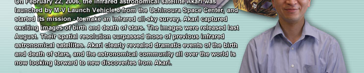 On February 22, 2006, the infrared astronomical satellite Akari was launched by M-V Launch Vehicle 8 from the Uchinoura Space Center, and started its mission - to make an infrared all-sky survey. Akari captured exciting images of birth and death of stars. The images were released last August. Their spatial resolution surpassed those of previous infrared astronomical satellites. Akari clearly revealed dramatic events of the birth and death of stars, and the astronomical community all over the world is now looking forward to new discoveries from Akari.