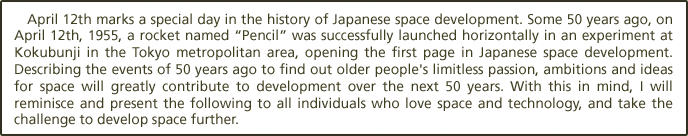 April 12th marks a special day in the history of Japanese space development. Some 50 years ago, on April 12th, 1955, a rocket named ?encil?was successfully launched horizontally in an experiment at Kokubunji in the Tokyo metropolitan area, opening the first page in Japanese space development. Describing the events of 50 years ago to find out older people's limitless passion, ambitions and ideas for space will greatly contribute to development over the next 50 years. With this in mind, I will reminisce and present the following to all individuals who love space and technology, and take the challenge to develop space further.