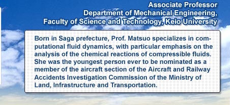 Associate Professor Department of Mechanical Engineering, Faculty of Science and Technology Keio University  Born in Saga prefecture, Prof. Matsuo specializes in computational fluid dynamics, with particular emphasis on the analysis of the chemical reactions of compressible fluids. She was the youngest person ever to be nominated as a member of the aircraft section of the Aircraft and Railway Accidents Investigation Commission of the Ministry of Land, Infrastructure and Transportation.