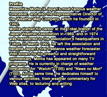 Profile Masamitsu Morita is Japan's most famous weather forecaster, and also the Representative Director of the Weather Map Company, which he founded in 1992. Morita started his career at the Tokai branch of the Japan Weather Association in 1969, and in 1974 was transferred to the association's headquarters in Tokyo. In March 1992, he left the association and became Japan's first freelance weather forecaster. Well-known for his cheerful and straightforward commentary, Morita has appeared on many TV programs. He is currently in charge of weather forecasting for 