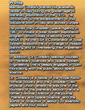 Profile
						Marcello Coradini started his academic career in Italy during the golden age of planetary exploration in the 1970.  He contributed to the establishment of this discipline both in Italy and across Europe.He joined the European Space Agency in 1987 to initiate a solar-system exploration program, which today is second only to NASA's.  As the ESA's Coordinator of Solar System Missions, he is in charge of mission planning and of overseeing their implementation.In addition, Dr. Coradini teaches courses on Planetary Sciences and Space System Engineering. He is deeply engaged in communicating with the public about space science.Dr. Coradini is a fellow of the Royal Astronomical Society and the European Geophysical Union, where he was one of the founders of the planetary section. He is a former Editorial Director of the journal Planetary and Space Science and the author or co-author of about 120 scientific papers and four books.