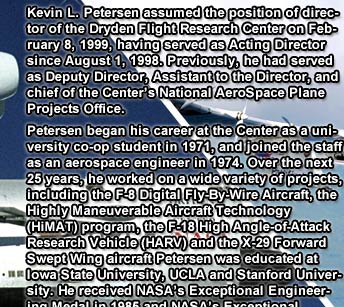 Kevin L. Petersen assumed the position of director of the Dryden Flight Research Center on February 8, 1999, having served as Acting Director since August 1, 1998. Previously, he had served as Deputy Director, Assistant to the Director, and chief of the Center's National AeroSpace Plane Projects Office.
			Petersen began his career at the Center as a university co-op student in 1971, and joined the staff as an aerospace engineer in 1974. Over the next 25 years, he worked on a wide variety of projects, including the F-8 Digital Fly-By-Wire Aircraft, the Highly Maneuverable Aircraft Technology (HiMAT) program, the F-18 High Angle-of-Attack Research Vehicle (HARV) and the X-29 Forward Swept Wing aircraft Petersen was educated at Iowa State University, UCLA and Stanford University. He received NASA's Exceptional Engineering Medal in 1985 and NASA's Exceptional Service Medal in 1987 for his contributions to the agency.