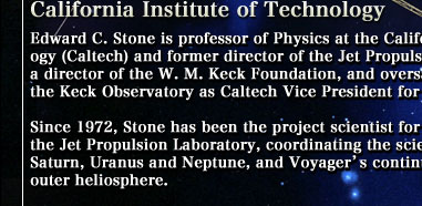 Edward C. Stone is professor of Physics at the California Institute of Technology (Caltech) and former director of the Jet Propulsion Laboratory. He is also a director of the W. M. Keck Foundation, and oversaw the development of the Keck Observatory as Caltech Vice President for Astronomical Facilities. Since 1972, Stone has been the project scientist for the Voyager Mission at the Jet Propulsion Laboratory, coordinating the scientific study of Jupiter, Saturn, Uranus and Neptune, and Voyager's continuing exploration of the outer heliosphere.