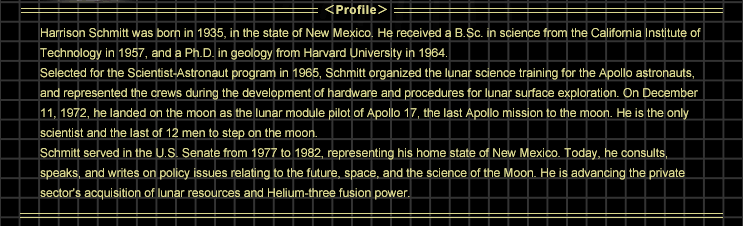 Harrison Schmitt was born in 1935, in the state of New Mexico. He received a B.Sc. in science from the California Institute of Technology in 1957, and a Ph.D. in geology from Harvard University in 1964.
			Selected for the Scientist-Astronaut program in 1965, Schmitt organized the lunar science training for the Apollo astronauts, and represented the crews during the development of hardware and procedures for lunar surface exploration. On December 11, 1972, he landed on the moon as the lunar module pilot of Apollo 17, the last Apollo mission to the moon. He is the only scientist and the last of 12 men to step on the moon.
			Schmitt served in the U.S. Senate from 1977 to 1982, representing his home state of New Mexico. Today, he consults, speaks, and writes on policy issues relating to the future, space, and the science of the Moon. He is advancing the private sector's acquisition of lunar resources and Helium-three fusion power.