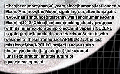 It has been more than 30 years since humans last landed on the Moon. And now, the Moon is gaining our attention again. NASA has announced that they will send humans to the Moon in 2018, China has been making steady progress with its lunar exploration project, and Japan's SELENE is going to be launched soon. Harrison Schmitt, who was one of the astronauts of APOLLO 17, the last mission of the APOLLO project, and was also the only scientist (a geologist), talks about lunar exploration, and the future of space development.