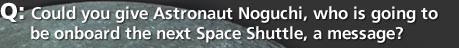 Q: Could you give Astronaut Noguchi, who is going to be onboard the next Space Shuttle, a message?