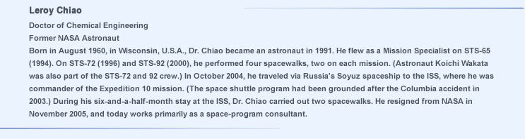 Doctor of Chemical Engineering
			Former NASA Astronaut
			Born in August 1960, in Wisconsin, U.S.A., Dr. Chiao became an astronaut in 1991. He flew as a Mission Specialist on STS-65 (1994). On STS-72 (1996) and STS-92 (2000), he performed four spacewalks, two on each mission. (Astronaut Koichi Wakata was also part of the STS-72 and 92 crew.) In October 2004, he traveled via Russia's Soyuz spaceship to the ISS, where he was commander of the Expedition 10 mission. (The space shuttle program had been grounded after the Columbia accident in 2003.) During his six-and-a-half-month stay at the ISS, Dr. Chiao carried out two spacewalks. He resigned from NASA in November 2005, and today works primarily as a space-program consultant.