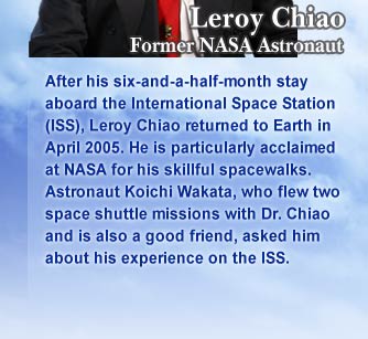 Leroy Chiao
			Former NASA Astronaut
			After his six-and-a-half-month stay aboard the International Space Station (ISS), Leroy Chiao returned to Earth in April 2005. He is particularly acclaimed at NASA for his skillful spacewalks.
			Astronaut Koichi Wakata, who flew two space shuttle missions with Dr. Chiao and is also a good friend, asked him about his experience on the ISS.