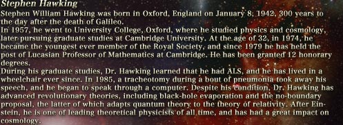 Stephen Hawking
						Stephen William Hawking was born in Oxford, England on January 8, 1942, 300 years to the day after the death of Galileo.
						In 1957, he went to University College, Oxford, where he studied physics and cosmology, later pursuing graduate studies at Cambridge University. At the age of 32, in 1974, he became the youngest ever member of the Royal Society, and since 1979 he has held the post of Lucasian Professor of Mathematics at Cambridge. He has been granted 12 honorary degrees.
						During his graduate studies, Dr. Hawking learned that he had ALS, and he has lived in a wheelchair ever since. In 1985, a tracheotomy during a bout of pneumonia took away his speech, and he began to speak through a computer. Despite his condition, Dr. Hawking has advanced revolutionary theories, including black-hole evaporation and the no-boundary proposal, the latter of which adapts quantum theory to the theory of relativity. After Einstein, he is one of leading theoretical physicists of all time, and has had a great impact on cosmology.