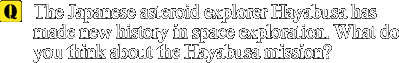 Q: The Japanese asteroid explorer Hayabusa has made new history in space exploration. What do you think about the Hayabusa mission?