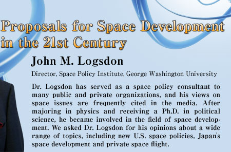 Proposals for Space Development in the 21st Century
John M. Logsdon
Director, Space Policy Institute, George Washington University
Dr. Logsdon has served as a space policy consultant to many public and private organizations, and his views on space issues are frequently cited in the media. After majoring in physics and receiving a Ph.D. in political science, he became involved in the field of space development. We asked Dr. Logsdon for his opinions about a wide range of topics, including new U.S. space policies, Japan's space development and private space flight.
