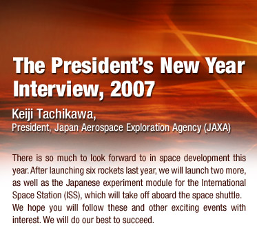 The President's New Year Interview, 2007
			Keiji Tachikawa, President, Japan Aerospace Exploration Agency (JAXA)
			There is so much to look forward to in space development this year. After launching six rockets last year, we will launch two more, as well as the Japanese experiment module for the International Space Station (ISS), which will take off aboard the space shuttle.
			We hope you will follow these and other exciting events with interest. We will do our best to succeed.
			