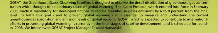 GOSAT, the Greenhouse Gases Observing Satellite, is designed to observe the detail distribution of greenhouse gas concentration which thought to be a primary cause of global warming. The Kyoto Protocol, which entered into force in February 2005, made it mandatory for developed nations to reduce greenhouse-gases emissions by 6 to 8 percent from the 1990 level. To fulfill this goal - and to prevent global warming - it is essential to measure and understand the current greenhouse-gas absorption and emission levels of global regions.  GOSAT, which is expected to contribute to international efforts in preventing global warming, is currently in the final stages of satellite development, and is scheduled for launch in 2008. We interviewed GOSAT Project Manager Takashi Hamazaki.