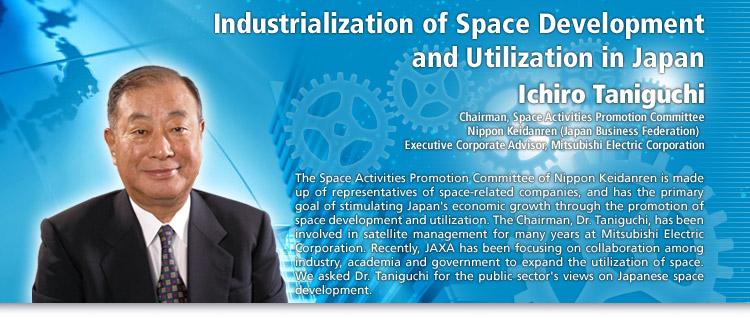 Industrialization of Space Development and Utilization in Japan
Ichiro Taniguchi
Chairman, Space Activities Promotion Committee, Nippon Keidanren (Japan Business Federation) / Executive Corporate Advisor, Mitsubishi Electric Corporation
The Space Activities Promotion Committee of Nippon Keidanren is made up of representatives of space-related companies, and has the primary goal of stimulating Japan's economic growth through the promotion of space development and utilization. The Chairman, Dr. Taniguchi, has been involved in satellite management for many years at Mitsubishi Electric Corporation. Recently, JAXA has been focusing on collaboration among industry, academia and government to expand the utilization of space. We asked Dr. Taniguchi for the public sector's views on Japanese space development.