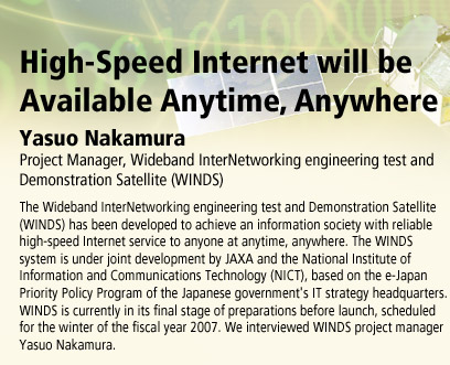 High-Speed Internet will be Available Anytime, Anywhere
Yasuo Nakamura, Project Manager, Wideband InterNetworking engineering test and Demonstration Satellite (WINDS)
The Wideband InterNetworking engineering test and Demonstration Satellite (WINDS) has been developed to achieve an information society with reliable high-speed Internet service to anyone at anytime, anywhere. The WINDS system is under joint development by JAXA and the National Institute of Information and Communications Technology (NICT), based on the e-Japan Priority Policy Program of the Japanese government's IT strategy headquarters. WINDS is currently in its final stage of preparations before launch, scheduled for the winter of the fiscal year 2007. We interviewed WINDS project manager Yasuo Nakamura.