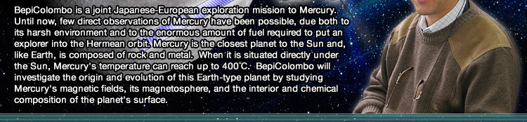 BepiColombo is a joint Japanese-European exploration mission to Mercury. Until now, few direct observations of Mercury have been possible, due both to its harsh environment and to the enormous amount of fuel required to put an explorer into the Hermean orbit. Mercury is the closest planet to the Sun and, like Earth, is composed of rock and metal.  When it is situated directly under the Sun, Mercury's temperature can reach up to 400ºC.  BepiColombo will investigate the origin and evolution of this Earth-type planet by studying Mercury's magnetic fields, its magnetosphere, and the interior and chemical composition of the planet's surface.