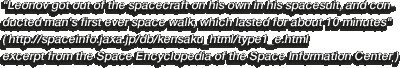Leonov got out of the spacecraft on his own in his spacesuit, and conducted man's first ever space walk, which lasted for about 10 minutes (http://spaceinfo.jaxa.jp/db/kensaku_html/type1_e.html excerpt from the Space Encyclopedia of the Space Information Center)