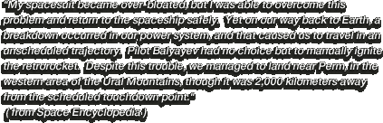 My spacesuit became over-bloated, but I was able to overcome this problem and return to the spaceship safely.  Yet on our way back to Earth, a breakdown occurred in our power system, and that caused us to travel in an unscheduled trajectory.  Pilot Balyayev had no choice but to manually ignite the retrorocket.  Despite this trouble, we managed to land near Perm, in the western area of the Ural Mountains, though it was 2,000 kilometers away from the scheduled touchdown point. ( from Space Encyclopedia )