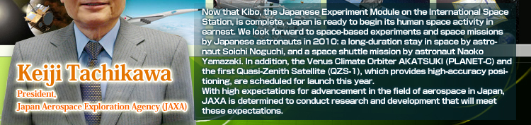 Now that Kibo, the Japanese Experiment Module on the International Space Station, is complete, Japan is ready to begin its human space activity in earnest. We look forward to space-based experiments and space missions by Japanese astronauts in 2010: a long-duration stay in space by astronaut Soichi Noguchi, and a space shuttle mission by astronaut Naoko Yamazaki. In addition, the Venus Climate Orbiter AKATSUKI (PLANET-C) and the first Quasi-Zenith Satellite (QZS-1), which provides high-accuracy positioning, are scheduled for launch this year.With high expectations for advancement in the field of aerospace in Japan, JAXA is determined to conduct research and development that will meet these expectations.