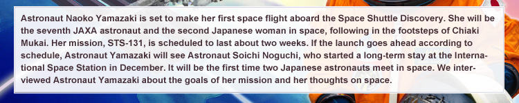 Astronaut Naoko Yamazaki is set to make her first space flight aboard the Space Shuttle Discovery. She will be the seventh JAXA astronaut and the second Japanese woman in space, following in the footsteps of Chiaki Mukai. Her mission, STS-131, is scheduled to last about two weeks. If the launch goes ahead according to schedule, Astronaut Yamazaki will see Astronaut Soichi Noguchi, who started a long-term stay at the International Space Station in December. It will be the first time two Japanese astronauts meet in space. We interviewed Astronaut Yamazaki about the goals of her mission and her thoughts on space.