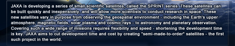JAXA is developing a series of small scientific satellites, called the SPRINT series. These satellites can be built quickly and inexpensively, and will allow more scientists to conduct research in space. These new satellites vary in purpose from observing the geospatial environment - including the Earth’s upper atmosphere, magnetic fields, solar plasma and cosmic rays - to astronomy and planetary observation. Covering such a wide range of missions requires flexibility and speed - shortening the development time is key. JAXA aims to cut development time and cost by creating “semi-made-to-order” satellites - the first such project in the world.