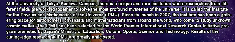 At the University of Tokyo, Kashiwa Campus, there is a unique and rare institution where researchers from different fields are working together to solve the most profound mysteries of the universe. It is called the Institute for the Physics and Mathematics of the Universe (IPMU). Since its launch in 2007, the institute has been a gathering place for astronomers, physicists and mathematicians from around the world, who come to study unknown cosmic matter. The IPMU has been selected for the World Premier International Research Center Initiative program promoted by Japan's Ministry of Education, Culture, Sports, Science and Technology. Results of the cutting-edge research at IPMU are greatly anticipated.