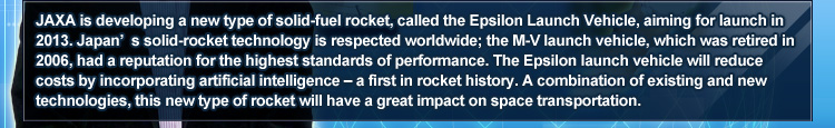 JAXA is developing a new type of solid–fuel rocket, called the Epsilon Launch Vehicle, aiming for launch in 2013. Japan’s solid–rocket technology is respected worldwide; the M–V launch vehicle, which was retired in 2006, had a reputation for the highest standards of performance. The Epsilon launch vehicle will reduce costs by incorporating artificial intelligence – a first in rocket history. A combination of existing and new technologies, this new type of rocket will have a great impact on space transportation.