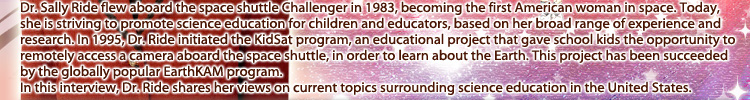 Dr. Sally Ride flew aboard the space shuttle Challenger in 1983, becoming the first American woman in space. Today, she is striving to promote science education for children and educators, based on her broad range of experience and research. In 1995, Dr. Ride initiated the KidSat program, an educational project that gave school kids the opportunity to remotely access a camera aboard the space shuttle, in order to learn about the Earth. This project has been succeeded by the globally popular EarthKAM program.In this interview, Dr. Ride shares her views on current topics surrounding science education in the United States.