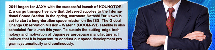 2011 began for JAXA with the successful launch of KOUNOTORI 2, a cargo transport vehicle that delivered supplies to the International Space Station. In the spring, astronaut Satoshi Furukawa is set to start a long-duration space mission on the ISS. The Global Change Observation Mission - Water 1 (GCOM-W1) satellite is also scheduled for launch this year. To sustain the cutting-edge technology and motivation of Japanese aerospace manufacturers, I believe that it is important to conduct our space development program systematically and continuously.