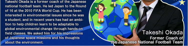 Takeshi Okada is a former coach of the Japanese national football team. He led Japan to the Round of 16 at the 2010 FIFA World Cup. He has been interested in environmental issues since he was a student, and in recent years has had an ambition to help children learn to be adaptable to global environmental change through hands-on field classes. We asked him for his impressions of Japanese space missions and his thoughts about the environment.Takeshi Okada Former Coach of the Japanese National Football Team