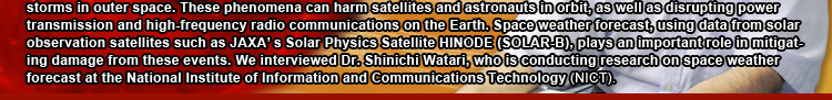 Space weather forecast is to predict changes in the space environment, such as radiation storms or geomagnetic storms in outer space. These phenomena can harm satellites and astronauts in orbit, as well as disrupting power transmission and high-frequency radio communications on the Earth. Space weather forecast, using data from solar observation satellites such as JAXA’s Solar Physics Satellite HINODE (SOLAR-B), plays an important role in mitigating damage from these events. We interviewed Dr. Shinichi Watari, who is conducting research on space weather forecast at the National Institute of Information and Communications Technology (NICT). 