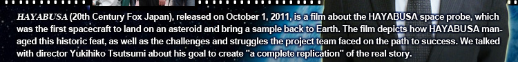 HAYABUSA (20th Century Fox Japan), released on October 1, 2011, is a film about the HAYABUSA space probe, which was the first spacecraft to land on an asteroid and bring a sample back to Earth. The film depicts how HAYABUSA managed this historic feat, as well as the challenges and struggles the project team faced on the path to success. We talked with director Yukihiko Tsutsumi about his goal to create "a complete replication" of the real story.