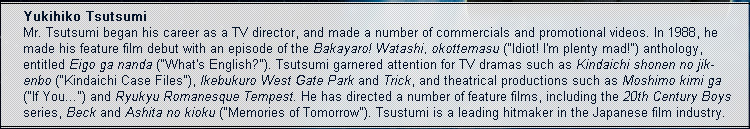 Yukihiko Tsutsumi Mr. Tsutsumi began his career as a TV director, and made a number of commercials and promotional videos. In 1988, he made his feature film debut with an episode of the Bakayaro! Watashi, okottemasu ("Idiot! I’m plenty mad!") anthology, entitled Eigo ga nanda ("What’s English?"). Tsutsumi garnered attention for TV dramas such as Kindaichi shonen no jikenbo ("Kindaichi Case Files"), Ikebukuro West Gate Park and Trick, and theatrical productions such as Moshimo kimi ga ("If You...") and Ryukyu Romanesque Tempest. He has directed a number of feature films, including the 20th Century Boys series, Beck and Ashita no kioku ("Memories of Tomorrow"). Tsustumi is a leading hitmaker in the Japanese film industry.