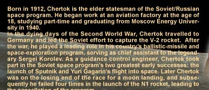Born in 1912, Chertok is the elder statesman of the Soviet/Russian space program. He began work at an aviation factory at the age of 18, studying part-time and graduating from Moscow Energy University in 1940. In the dying days of the Second World War, Chertok travelled to Germany and led the Soviet effort to capture the V-2 rocket.  After the war, he played a leading role in his country's ballistic-missile and space-exploration program, serving as chief assistant to the legendary Sergei Korolev. As a guidance control engineer, Chertok took part in the Soviet space program's two greatest early successes: the launch of Sputnik and Yuri Gagarin's flight into space. Later Chertok was on the losing end of the race for a moon landing, and subsequently he failed four times in the launch of the N1 rocket, leading to the cancellation of the program. Currently he is a professor at Moscow University of Technology and Physics, as well as advisor to RKK Energia, which manufactures Soyuz and Progress spacecraft. Chertok is also a member of the Russian Academy of Sciences. 