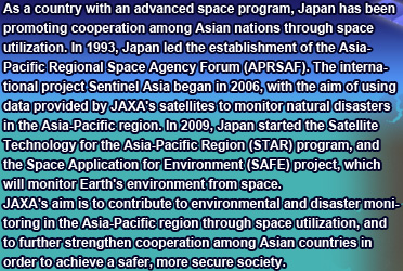 As a country with an advanced space program, Japan has been promoting cooperation among Asian nations through space utilization. In 1993, Japan led the establishment of the Asia-Pacific Regional Space Agency Forum (APRSAF). The international project Sentinel Asia began in 2006, with the aim of using data provided by JAXA's satellites to monitor natural disasters in the Asia-Pacific region. In 2009, Japan started the Satellite Technology for the Asia-Pacific Region (STAR) program, and the Space Application for Environment (SAFE) project, which will monitor Earth's environment from space.
JAXA's aim is to contribute to environmental and disaster monitoring in the Asia-Pacific region through space utilization, and to further strengthen cooperation among Asian countries in order to achieve a safer, more secure society.
