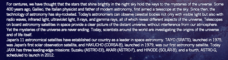 For centures, we have thought that the stars that shine brightly in the night sky hold the keys to the mysteries of the universe. Some 400 years ago, Galileo, the Italian physicist and father of modern astronomy, first aimed a telescope at the sky. Since then, the technology of astronomy has sky-rocketed. Today's astronomers can observe celestial bodies not only with visible light but also with radio waves, infrared light, ultraviolet light, X-rays, and gamma rays, all of which reveal different aspects of the universe. Telescopes on board astronomy satellites in space provide a clear picture of the distant universe, without interference from our atmosphere. Yet the mysteries of the universe are never ending. Today, scientists around the world are investigating the origins of the universe and of life itself. 
Japan's 11 astronomical satellites have established our country as a leader in space astronomy. TAIYO (SRATS), launched in 1975, was Japan's first solar observation satellite, and HAKUCHO (CORSA-B), launched in 1979, was our first astronomy satellite. Today JAXA has three leading-edge missions: Suzaku (ASTRO-EII), AKARI (ASTRO-F), and HINODE (SOLAR-B), and a fourth, ASTRO-G, scheduled to launch in 2012.