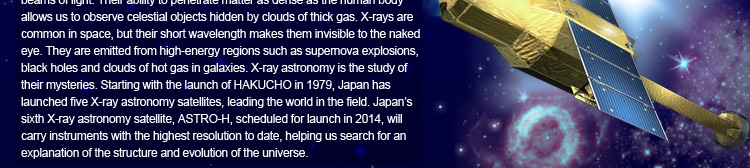 X-rays – the same type of radiation that’s used in medicine – are high-energy beams of light. Their ability to penetrate matter as dense as the human body allows us to observe celestial objects hidden by clouds of thick gas. X-rays are common in space, but their short wavelength makes them invisible to the naked eye. They are emitted from high-energy regions such as supernova explosions, black holes and clouds of hot gas in galaxies. X-ray astronomy is the study of their mysteries. Starting with the launch of HAKUCHO in 1979, Japan has launched five X-ray astronomy satellites, leading the world in the field. Japan’s sixth X-ray astronomy satellite, ASTRO-H, scheduled for launch in 2014, will carry instruments with the highest resolution to date, helping us search for an explanation of the structure and evolution of the universe.