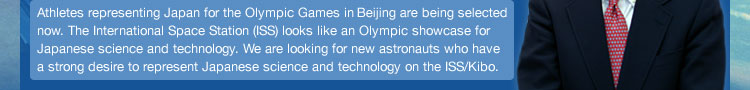 Just as Japan's athletes represent our nation at the Olympic Games, the International Space Station (ISS) is like an Olympic showcase for Japanese science and astronauts. We are looking for new Japanese astronauts who will represent our country on the ISS.