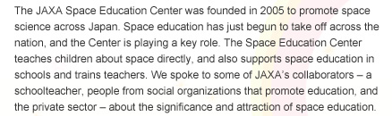The JAXA Space Education Center was founded in 2005 to promote space science across Japan. Space education has just begun to take off across the nation, and the Center is playing a key role. The Space Education Center teaches children about space directly, and also supports space education in schools and trains teachers. We spoke to some of JAXA's collaborators - a schoolteacher, people from social organizations that promote education, and the private sector - about the significance and attraction of space education.