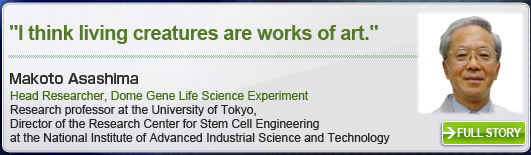 ″I think living creatures are works of art.″ Makoto Asashima Head Researcher, Dome Gene Life Science Experiment FULL Research professor at the University of Tokyo, Director of the Research Center for Stem Cell Engineering at the National Institute of Advanced Industrial Science and Technology STORY
