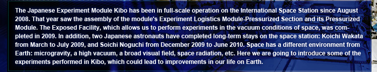 The Japanese Experiment Module Kibo has been in full-scale operation on the International Space Station since August 2008. That year saw the assembly of the module's Experiment Logistics Module-Pressurized Section and its Pressurized Module. The Exposed Facility, which allows us to perform experiments in the vacuum conditions of space, was completed in 2009. In addition, two Japanese astronauts have completed long-term stays on the space station: Koichi Wakata from March to July 2009, and Soichi Noguchi from December 2009 to June 2010. Space has a different environment from Earth: microgravity, a high vacuum, a broad visual field, space radiation, etc. Here we are going to introduce some of the experiments performed in Kibo, which could lead to improvements in our life on Earth.