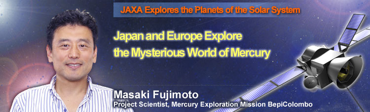 JAXA Explores the Planets of the Solar System Japan and Europe Explore the Mysterious World of Mercury Masaki Fujimoto Project Scientist, Mercury Exploration Mission BepiColombo