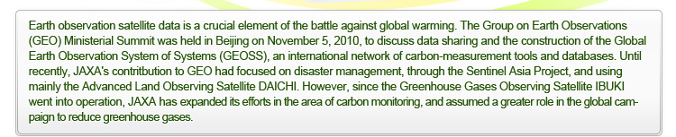 Earth observation satellite data is a crucial element of the battle against global warming. The Group on Earth Observations (GEO) Ministerial Summit was held in Beijing on November 5, 2010, to discuss data sharing and the construction of the Global Earth Observation System of Systems (GEOSS), an international network of carbon-measurement tools and databases. Until recently, JAXA’s contritbution to GEO had focused on disaster management, through the Sentinel Asia Project, and using mainly the Advanced Land Observing Satellite DAICHI. However, since the Greenhouse Gases Observing Satellite IBUKI went into operation, JAXA has expanded its efforts in the area of carbon monitoring, and assumed a greater role in the global campaign to reduce greenhouse gases.