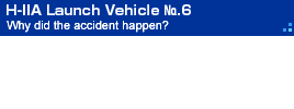 H-IIA Launch Vehicle No.6 Why did the accident happen?
The launch of H-IIA F6 ended in failure on November 29, 2003.  The accident has been thoroughly studied in order to understand its causes and apply these lessons in the future.