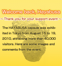 Welcome back, Hayabusa Thank you for your support eventThe HAYABUSA capsule was exhibited in Tokyo from August 15 to 19, 2010, attracting more than 40,000 visitors. Here are some images and comments from the event.