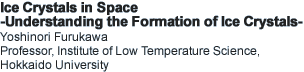 Ice Crystals in Space -Understanding the Formation of Ice Crystals- Yoshinori Furukawa Professor, Institute of Low Temperature Science, Hokkaido University